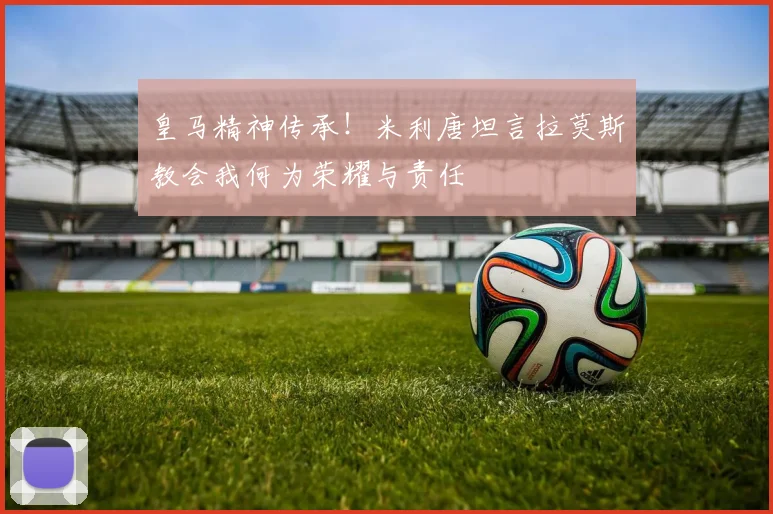 皇马精神传承!米利唐坦言拉莫斯教会我何为荣耀与责任