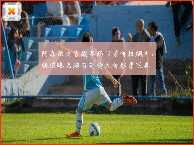 阿森纳收官战客场门票价格飙升，镜报曝光超万英镑天价球票现象