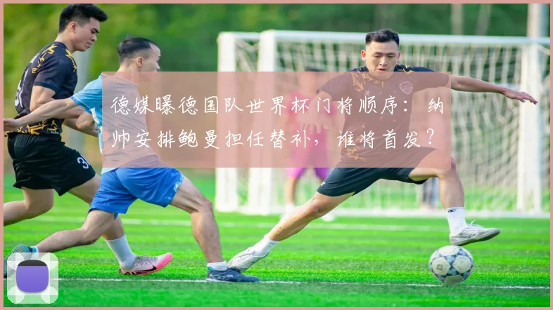 德媒曝德国队世界杯门将顺序：纳帅安排鲍曼担任替补，谁将首发？
