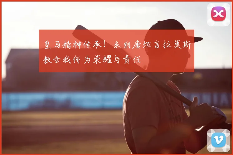 皇马精神传承！米利唐坦言拉莫斯教会我何为荣耀与责任