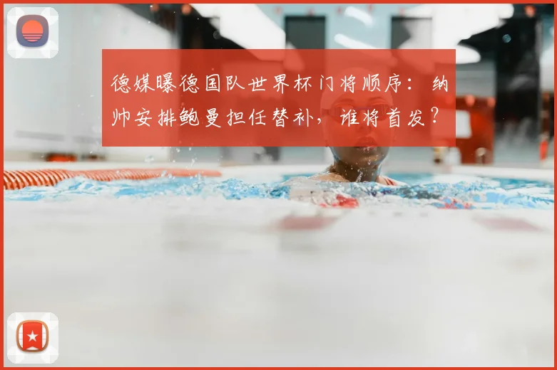 德媒曝德国队世界杯门将顺序：纳帅安排鲍曼担任替补，谁将首发？