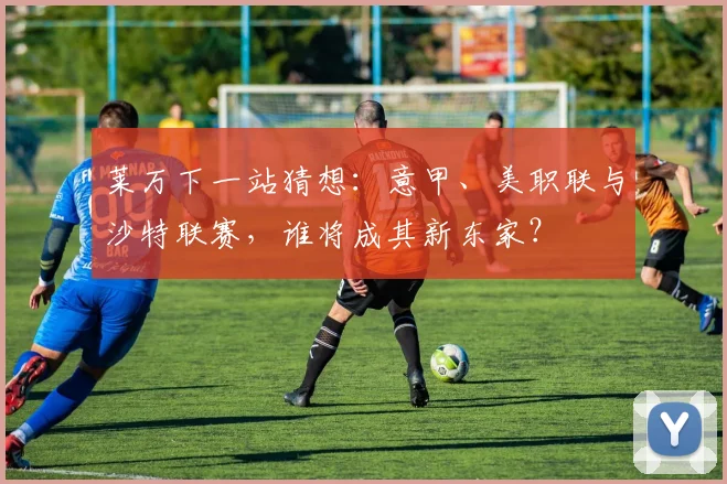 莱万下一站猜想：意甲、美职联与沙特联赛，谁将成其新东家？