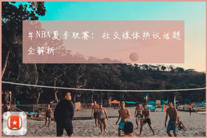 年NBA夏季联赛：社交媒体热议话题全解析