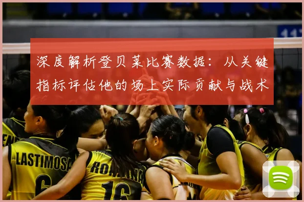 深度解析登贝莱比赛数据：从关键指标评估他的场上实际贡献与战术价值