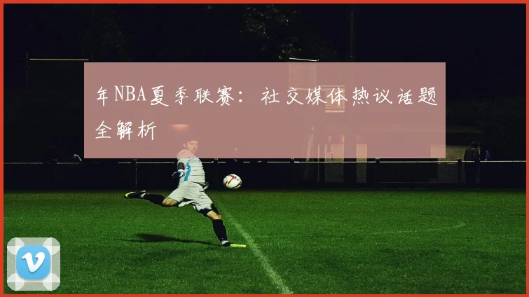 年NBA夏季联赛:社交媒体热议话题全解析