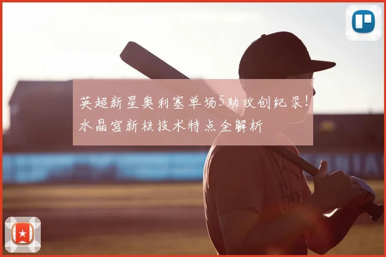 英超新星奥利塞单场5助攻创纪录！水晶宫新核技术特点全解析